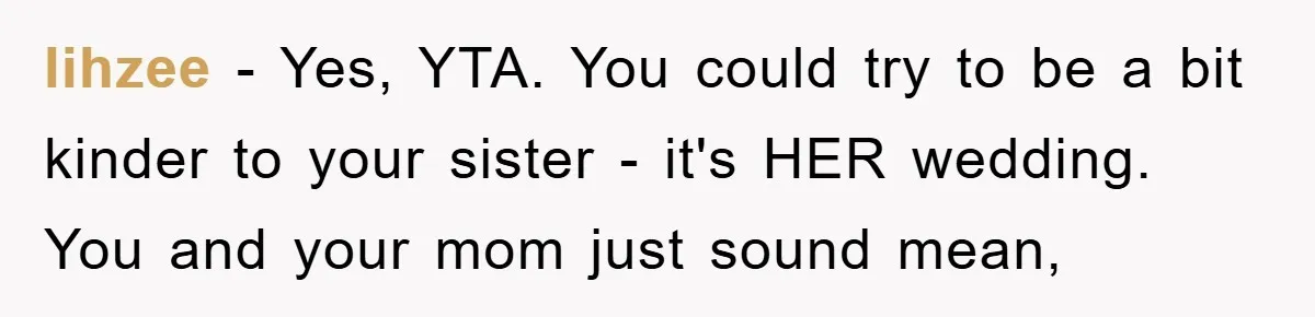 lihzee - Yes, YTA. You could try to be a bit kinder to your sister - it's HER wedding. You and your mom just sound mean,