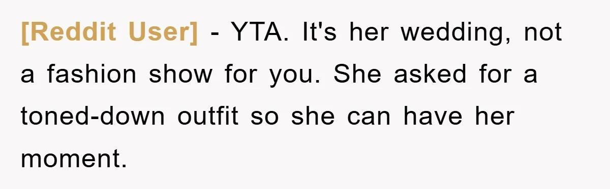 [Reddit User] - YTA. It's her wedding, not a fashion show for you. She asked for a toned-down outfit so she can have her moment.