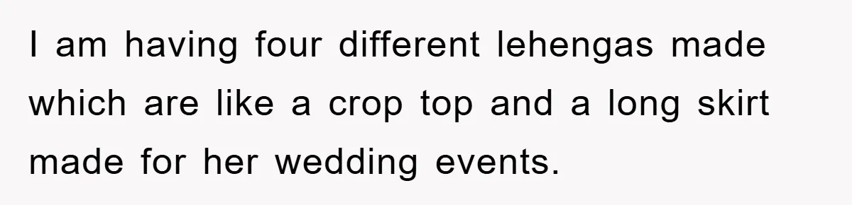 I am having four different lehengas made which are like a crop top and a long skirt made for her wedding events.