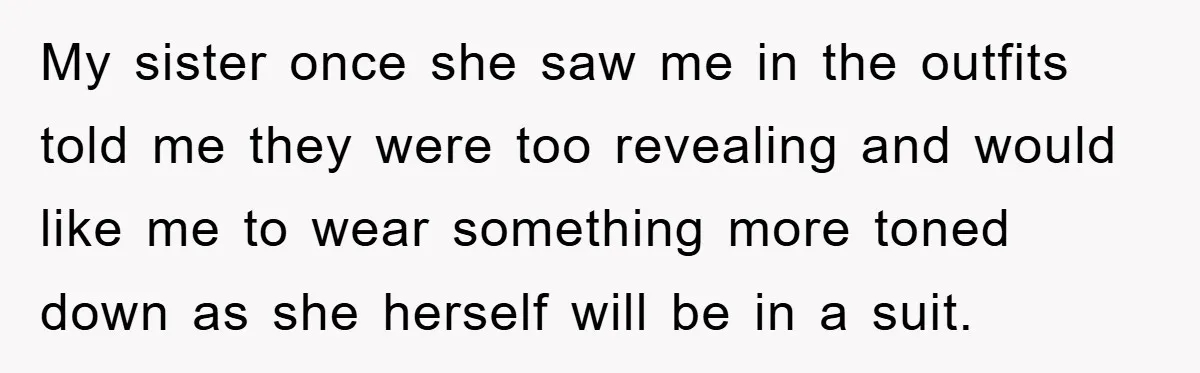 My sister once she saw me in the outfits told me they were too revealing and would like me to wear something more toned down as she herself will be...