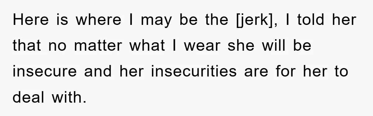 Here is where I may be the [jerk], I told her that no matter what I wear she will be insecure and her insecurities are for her to deal with.