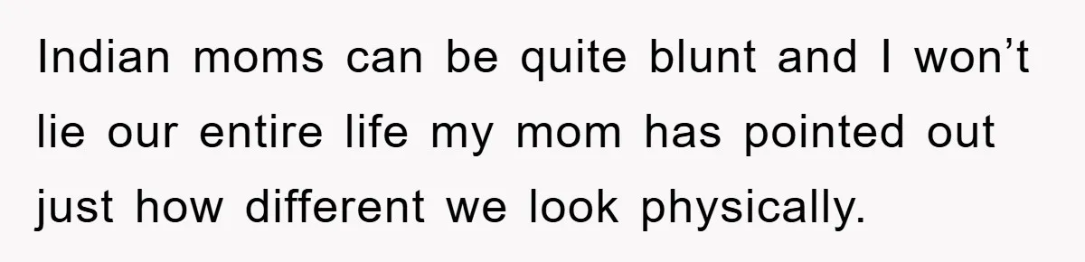 Indian moms can be quite blunt and I won’t lie our entire life my mom has pointed out just how different we look physically.