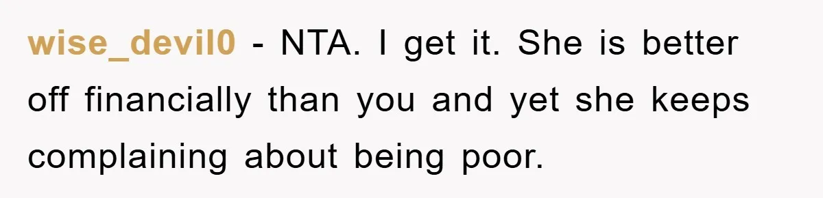 wise_devil0 - NTA. I get it. She is better off financially than you and yet she keeps complaining about being poor.