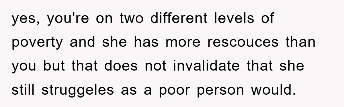 yes, you're on two different levels of poverty and she has more rescouces than you but that does not invalidate that she still struggeles as a poor person would.
