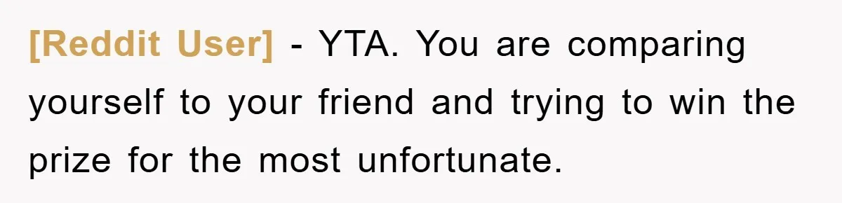 [Reddit User] - YTA. You are comparing yourself to your friend and trying to win the prize for the most unfortunate.