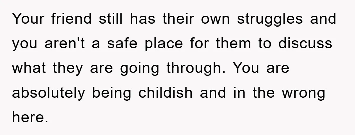 Your friend still has their own struggles and you aren't a safe place for them to discuss what they are going through. You are absolutely being childish and in the...