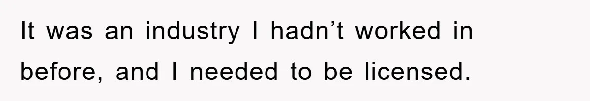 It was an industry I hadn’t worked in before, and I needed to be licensed.