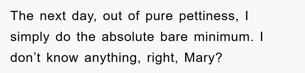 The next day, out of pure pettiness, I simply do the absolute bare minimum. I don’t know anything, right, Mary?