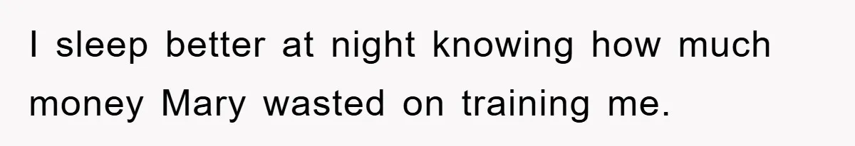 I sleep better at night knowing how much money Mary wasted on training me.