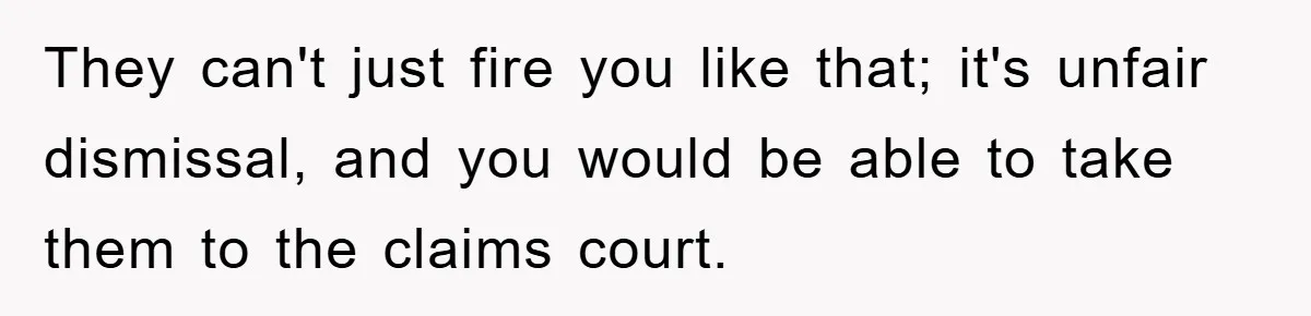 They can't just fire you like that; it's unfair dismissal, and you would be able to take them to the claims court.
