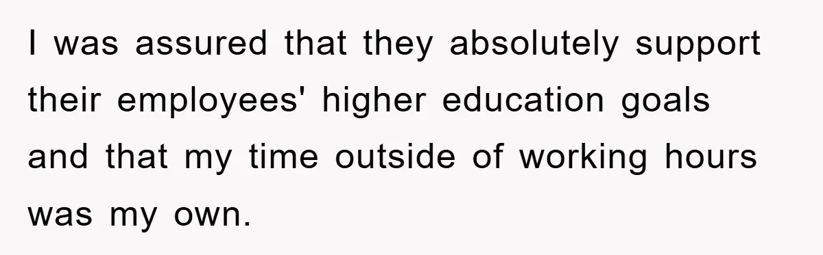 I was assured that they absolutely support their employees' higher education goals and that my time outside of working hours was my own.