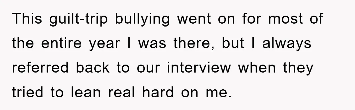 This guilt-trip bullying went on for most of the entire year I was there, but I always referred back to our interview when they tried to lean real hard on...