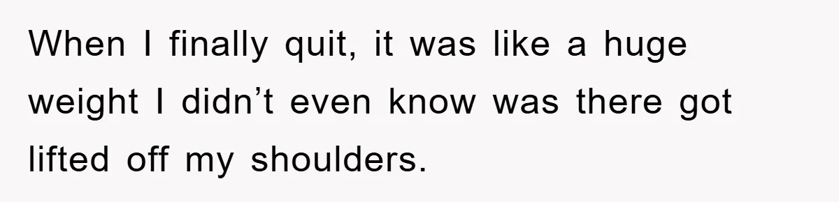 When I finally quit, it was like a huge weight I didn’t even know was there got lifted off my shoulders.