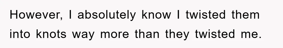 However, I absolutely know I twisted them into knots way more than they twisted me.