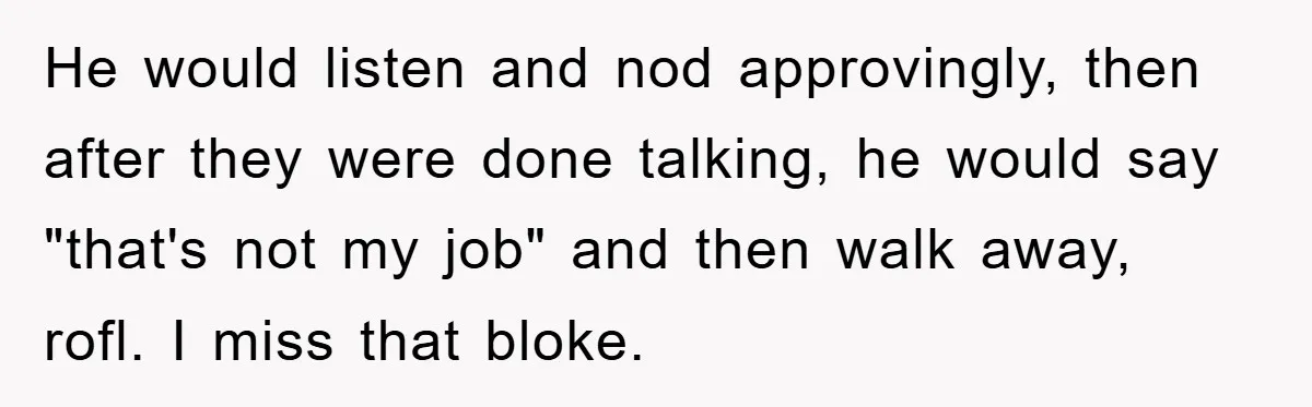 He would listen and nod approvingly, then after they were done talking, he would say "that's not my job" and then walk away, rofl. I miss that bloke.