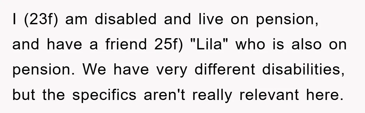 I (23f) am disabled and live on pension, and have a friend 25f) "Lila" who is also on pension. We have very different disabilities, but the specifics aren't really relevant...