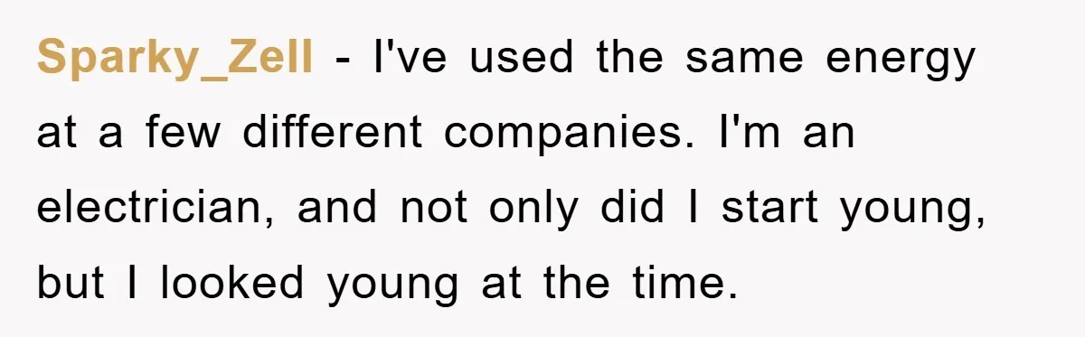 Sparky_Zell − I've used the same energy at a few different companies. I'm an electrician, and not only did I start young, but I looked young at the time.