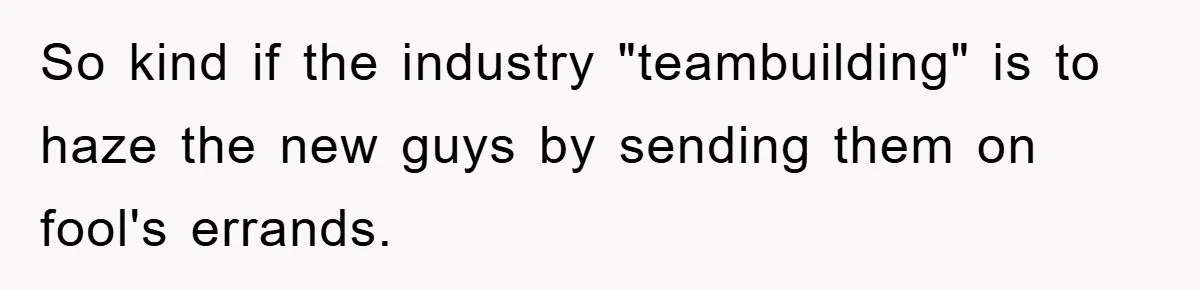 So kind if the industry "teambuilding" is to haze the new guys by sending them on fool's errands.