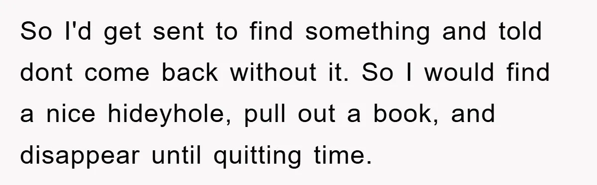 So I'd get sent to find something and told dont come back without it. So I would find a nice hideyhole, pull out a book, and disappear until quitting time.