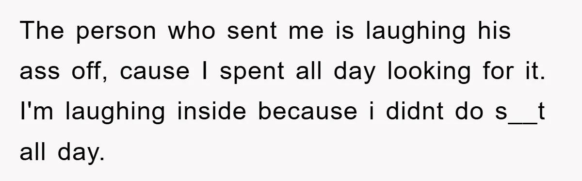 The person who sent me is laughing his ass off, cause I spent all day looking for it. I'm laughing inside because i didnt do s__t all day.