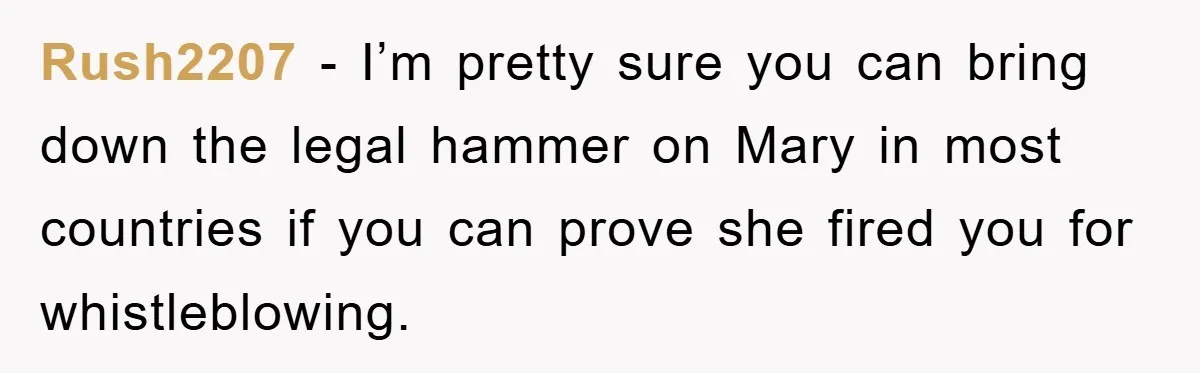 Rush2207 − I’m pretty sure you can bring down the legal hammer on Mary in most countries if you can prove she fired you for whistleblowing.