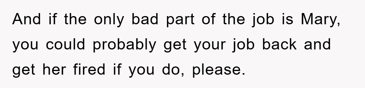 And if the only bad part of the job is Mary, you could probably get your job back and get her fired if you do, please.
