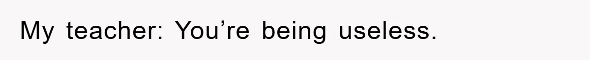 My teacher: You’re being useless.