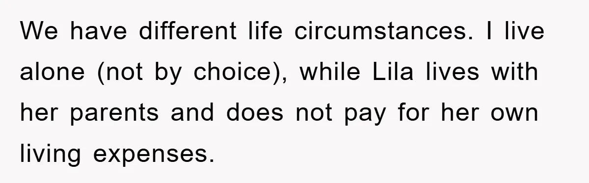 We have different life circumstances. I live alone (not by choice), while Lila lives with her parents and does not pay for her own living expenses.