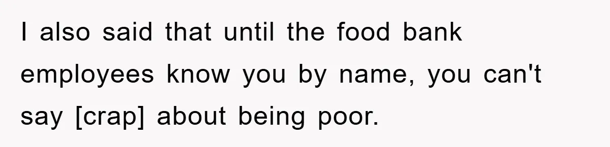 I also said that until the food bank employees know you by name, you can't say [crap] about being poor.