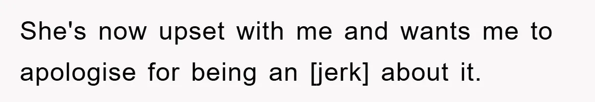 She's now upset with me and wants me to apologise for being an [jerk] about it.