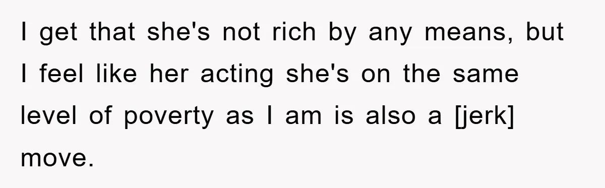 I get that she's not rich by any means, but I feel like her acting she's on the same level of poverty as I am is also a [jerk] move.
