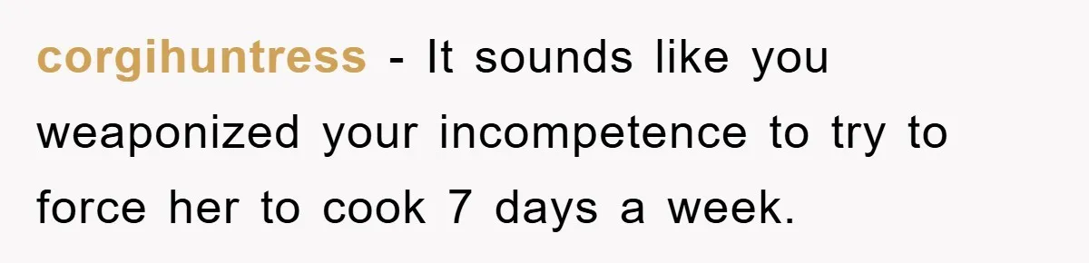 corgihuntress - It sounds like you weaponized your incompetence to try to force her to cook 7 days a week.