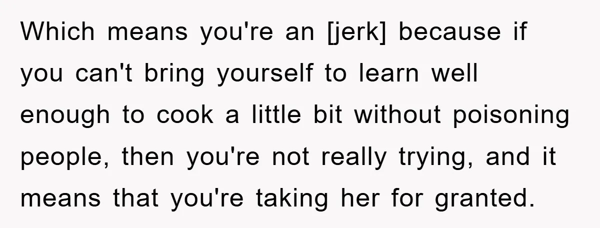 Which means you're an [jerk] because if you can't bring yourself to learn well enough to cook a little bit without poisoning people, then you're not really trying, and it...