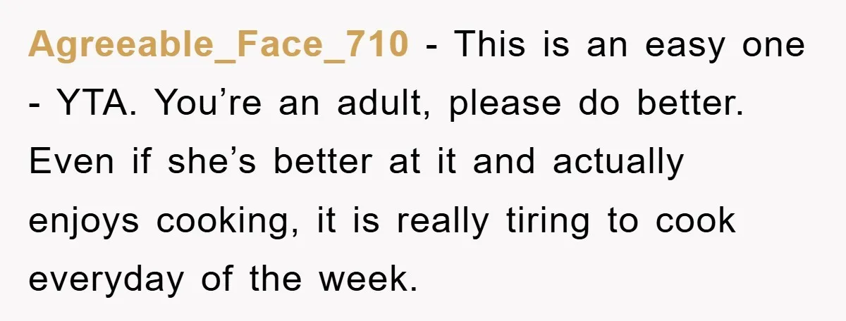 Agreeable_Face_710 - This is an easy one - YTA. You’re an adult, please do better. Even if she’s better at it and actually enjoys cooking, it is really tiring to...
