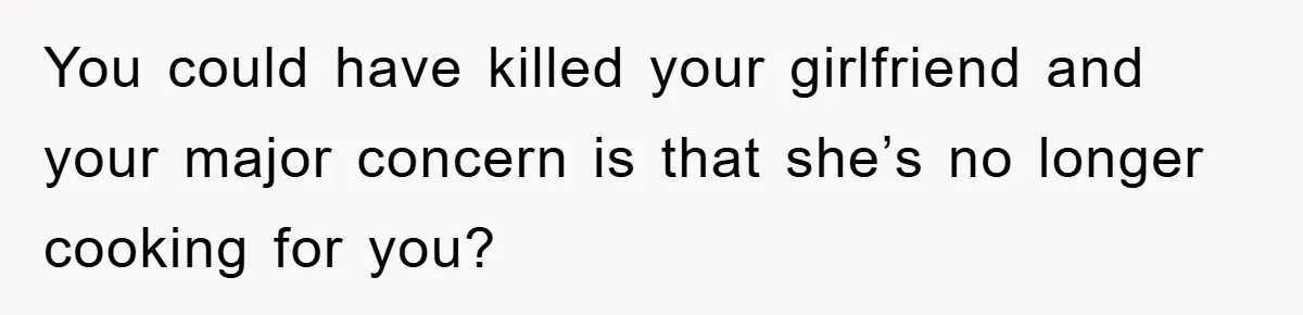 You could have killed your girlfriend and your major concern is that she’s no longer cooking for you?