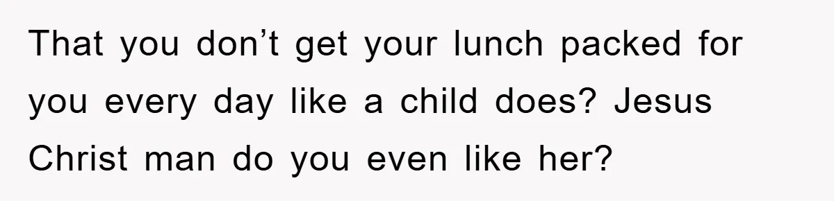 That you don’t get your lunch packed for you every day like a child does? Jesus Christ man do you even like her?