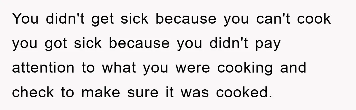 You didn't get sick because you can't cook you got sick because you didn't pay attention to what you were cooking and check to make sure it was cooked.
