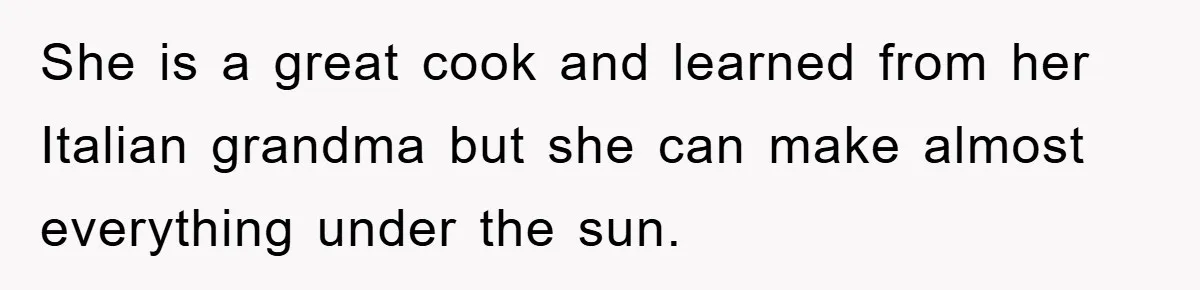 She is a great cook and learned from her Italian grandma but she can make almost everything under the sun.