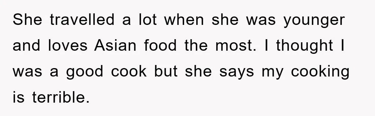 She travelled a lot when she was younger and loves Asian food the most. I thought I was a good cook but she says my cooking is terrible.