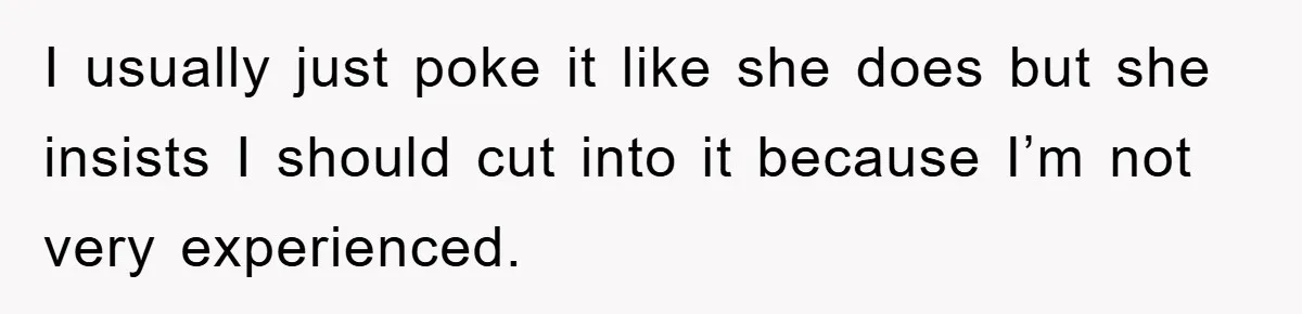 I usually just poke it like she does but she insists I should cut into it because I’m not very experienced.