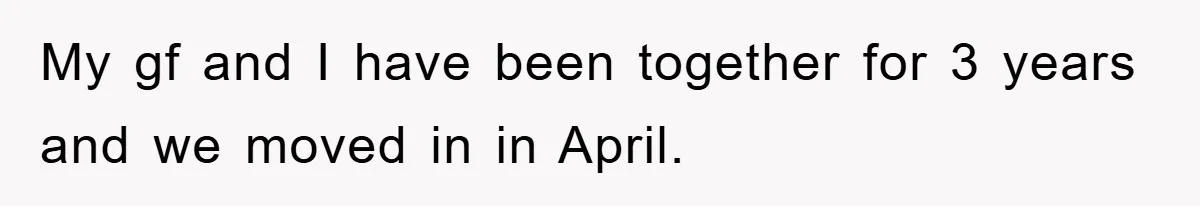 My gf and I have been together for 3 years and we moved in in April.