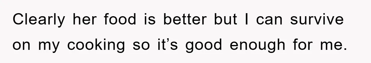 Clearly her food is better but I can survive on my cooking so it’s good enough for me.