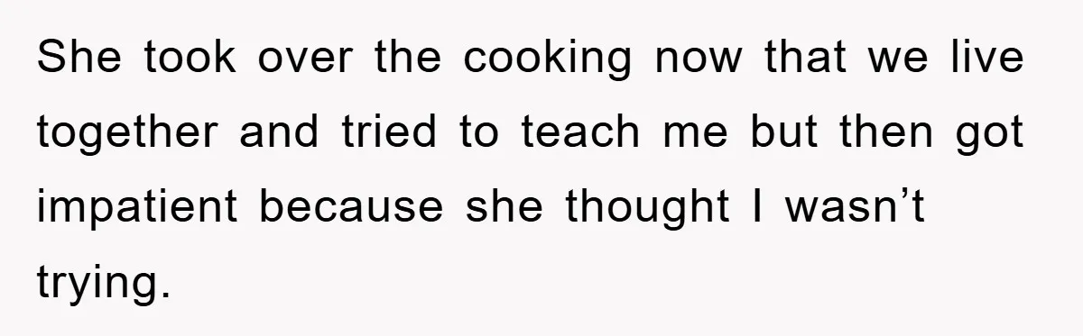 She took over the cooking now that we live together and tried to teach me but then got impatient because she thought I wasn’t trying.