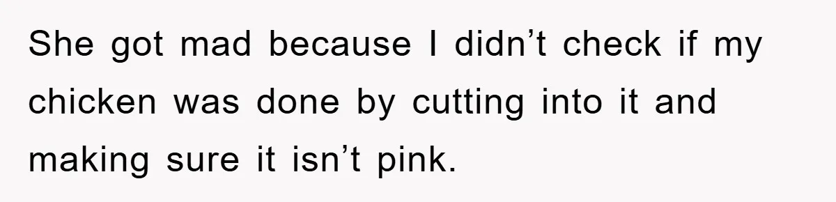 She got mad because I didn’t check if my chicken was done by cutting into it and making sure it isn’t pink.
