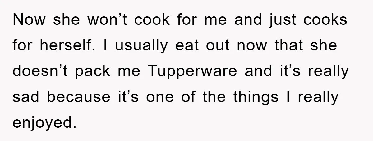 Now she won’t cook for me and just cooks for herself. I usually eat out now that she doesn’t pack me Tupperware and it’s really sad because it’s one of...