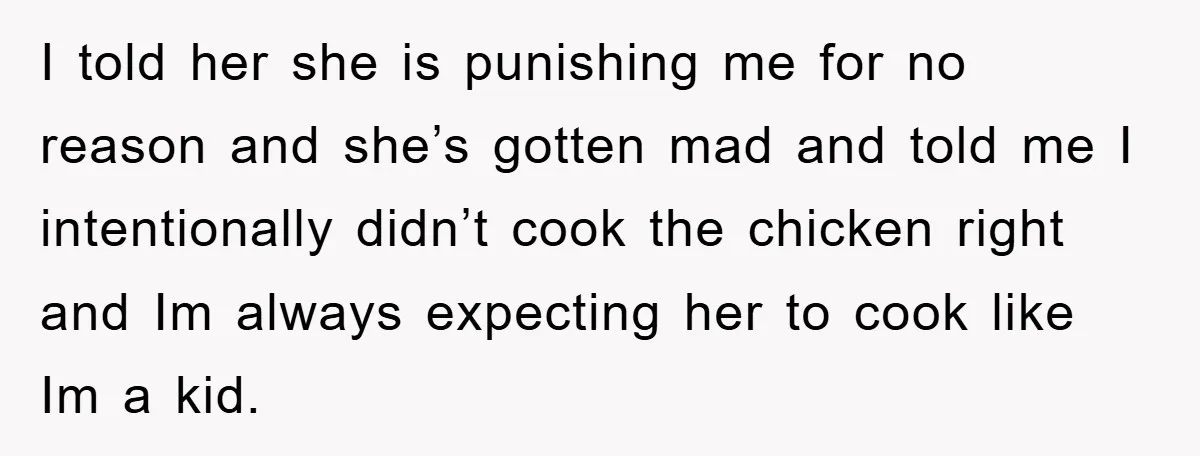 I told her she is punishing me for no reason and she’s gotten mad and told me I intentionally didn’t cook the chicken right and Im always expecting her to...
