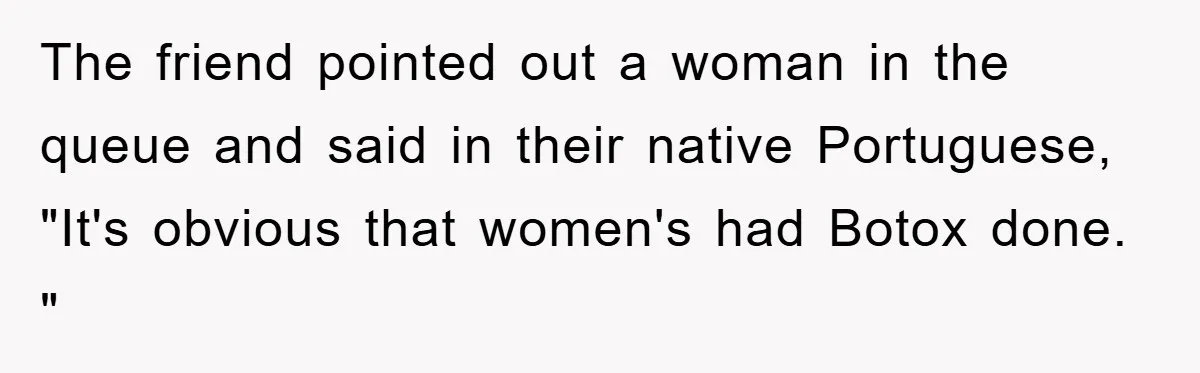 The friend pointed out a woman in the queue and said in their native Portuguese, "It's obvious that women's had Botox done. "