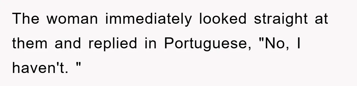 The woman immediately looked straight at them and replied in Portuguese, "No, I haven't. "