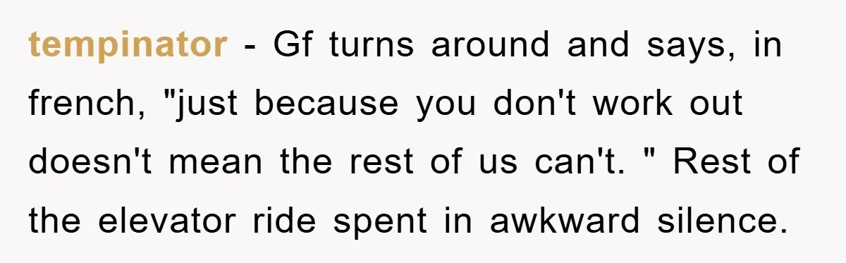 tempinator - Gf turns around and says, in french, "just because you don't work out doesn't mean the rest of us can't. " Rest of the elevator ride spent in...