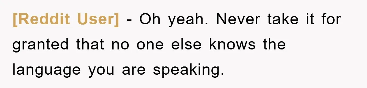 [Reddit User] - Oh yeah. Never take it for granted that no one else knows the language you are speaking.